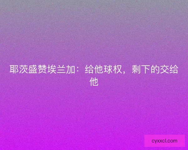 耶茨盛赞埃兰加：给他球权，剩下的交给他