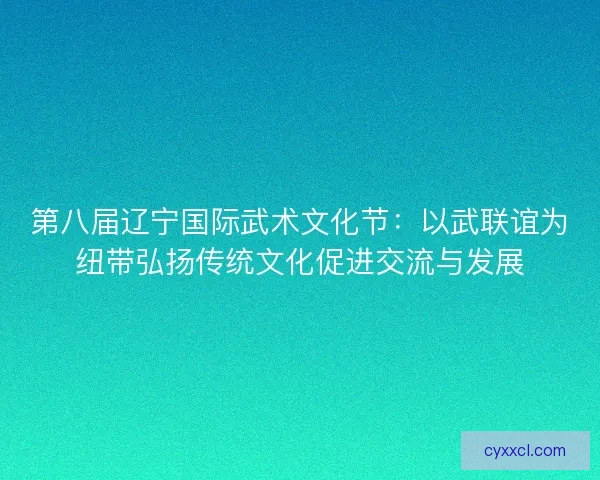 第八届辽宁国际武术文化节：以武联谊为纽带弘扬传统文化促进交流与发展