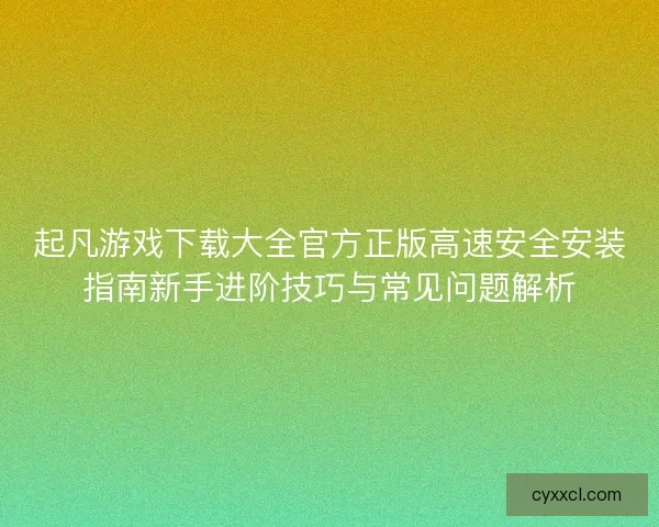起凡游戏下载大全官方正版高速安全安装指南新手进阶技巧与常见问题解析