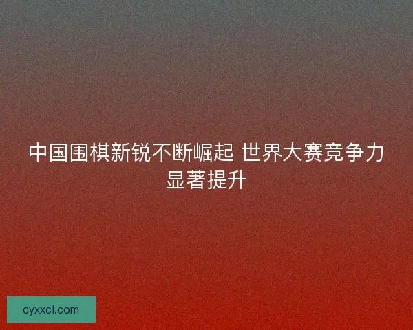 中国围棋新锐不断崛起 世界大赛竞争力显著提升
