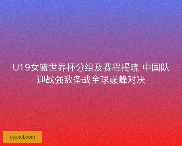 U19女篮世界杯分组及赛程揭晓 中国队迎战强敌备战全球巅峰对决