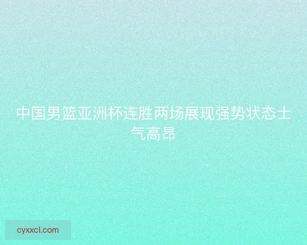中国男篮亚洲杯连胜两场展现强势状态士气高昂