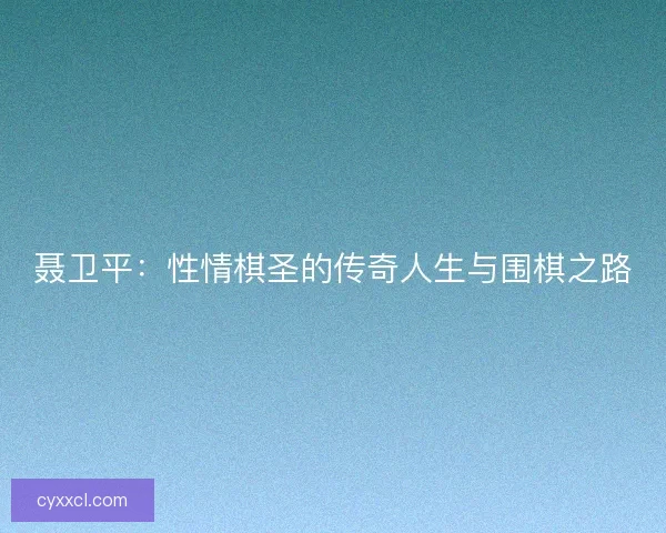聂卫平：性情棋圣的传奇人生与围棋之路