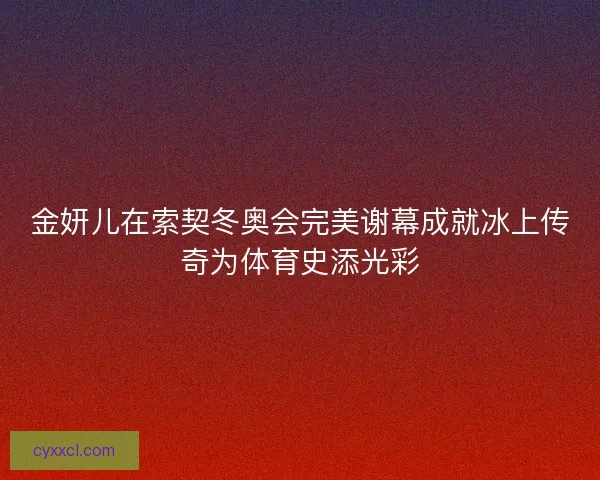金妍儿在索契冬奥会完美谢幕成就冰上传奇为体育史添光彩