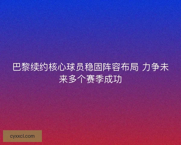 巴黎续约核心球员稳固阵容布局 力争未来多个赛季成功